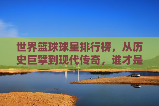 世界篮球球星排行榜，从历史巨擘到现代传奇，谁才是篮球史上的顶级巨星？——解析全球顶级篮球运动员排名的多元视角与时代印记，世界篮球巨星排行榜，历史巨擘与现代传奇的顶级巨星解析