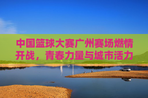 中国篮球大赛广州赛场燃情开战,青春力量与城市活力共振,中国篮球大赛广州赛场燃情开战,青春力量与城市活力共振