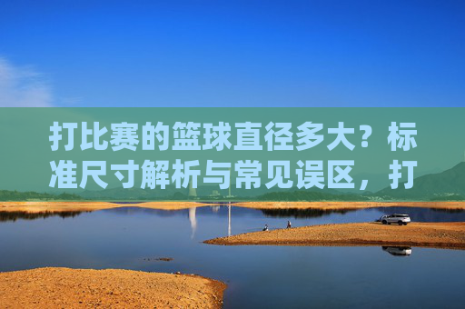 打比赛的篮球直径多大?标准尺寸解析与常见误区,打比赛用篮球直径标准尺寸解析及常见误区