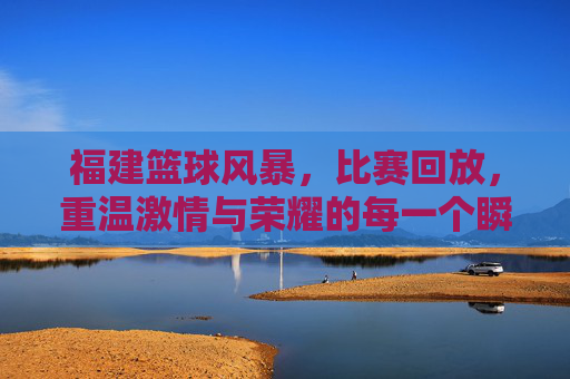 福建篮球风暴，比赛回放，重温激情与荣耀的每一个瞬间，福建篮球风暴，比赛回放，重温激情与荣耀的每一个瞬间
