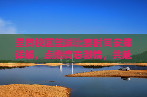 呈贡校区篮球比赛时间安排详解，点燃青春激情，共赴篮球盛会，呈贡校区篮球比赛时间安排详解，点燃青春激情，共赴篮球盛会