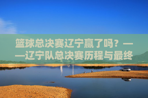 篮球总决赛辽宁赢了吗?——辽宁队总决赛历程与最终结果深度解析,篮球总决赛辽宁赢了吗?——辽宁队总决赛历程与最终结果深度解析