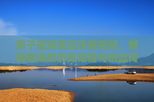 男子篮球奥运决赛视频，燃情赛场的历史定格与热血传承，男子篮球奥运决赛视频，燃情赛场的历史定格与热血传承