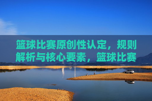 篮球比赛原创性认定,规则解析与核心要素,篮球比赛原创性认定,规则解析与核心要素