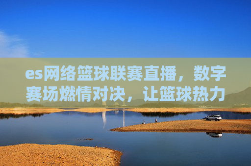 es网络篮球联赛直播,数字赛场燃情对决,让篮球热力跨越时空,ES网络篮球联赛直播,数字赛场燃情对决,热力跨越时空