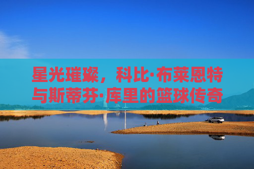 星光璀璨，科比·布莱恩特与斯蒂芬·库里的篮球传奇——从进攻艺术到时代变革，星光璀璨，科比·布莱恩特与斯蒂芬·库里的篮球传奇——从进攻艺术到时代变革
