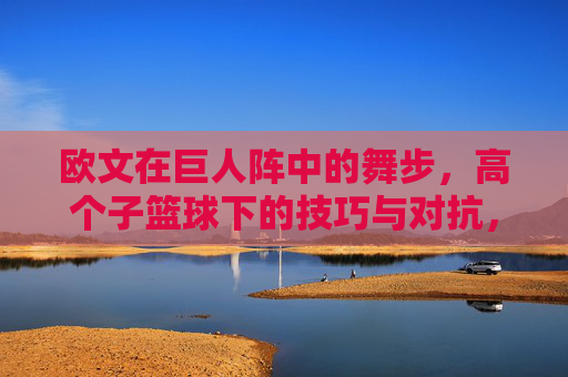 欧文在巨人阵中的舞步,高个子篮球下的技巧与对抗,欧文在巨人阵中的舞步,高个子篮球下的技巧与对抗