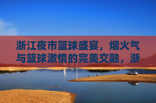 浙江夜市篮球盛宴，烟火气与篮球激情的完美交融，浙江夜市篮球盛宴，烟火气与篮球激情的完美交融