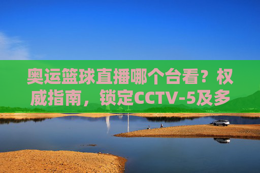 奥运篮球直播哪个台看?权威指南,锁定CCTV-5及多平台,在家看奥运篮球不迷路,奥运篮球直播哪个台看?权威指南,锁定CCTV-5及多平台,在家看不迷路