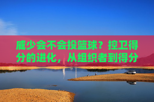 威少会不会投篮球？控卫得分的进化，从组织者到得分手的跨界可能，控卫得分的进化，从组织者到得分手，威少投球的跨界可能？