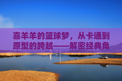 喜羊羊的篮球梦,从卡通到原型的跨越——解密经典角色背后的篮球传奇,喜羊羊的篮球梦,从卡通到原型的跨越,解密经典角色背后的篮球传奇