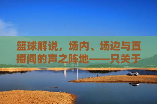篮球解说，场内、场边与直播间的声之阵地——只关于篮球解说的位置，篮球解说的声之阵地，场内、场边与直播间的位置解析