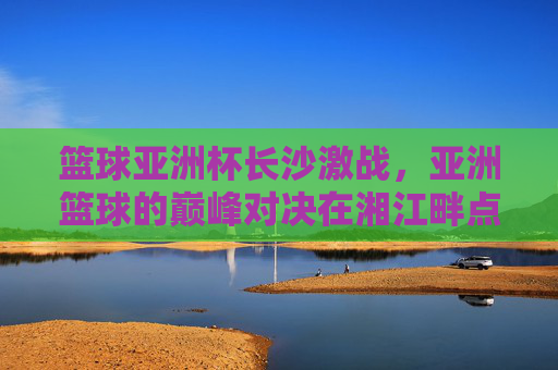 篮球亚洲杯长沙激战，亚洲篮球的巅峰对决在湘江畔点燃激情，篮球亚洲杯长沙激战，亚洲篮球巅峰对决在湘江畔点燃激情