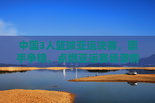 中国3人篮球亚运决赛,国手争锋,点燃亚运赛场激情,中国3人篮球亚运决赛,国手争锋,点燃亚运赛场激情