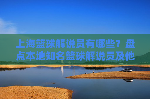 上海篮球解说员有哪些?盘点本地知名篮球解说员及他们的专业风采,上海篮球解说员有哪些?盘点本地知名篮球解说员及专业风采