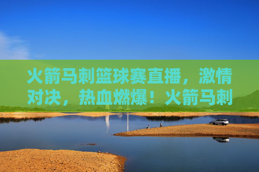 火箭马刺篮球赛直播，激情对决，热血燃爆！火箭马刺篮球赛直播，激情对决，热血燃爆！