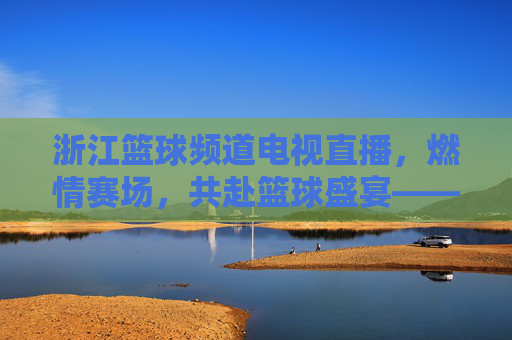 浙江篮球频道电视直播，燃情赛场，共赴篮球盛宴——解码浙江男篮的拼搏与球迷的热爱，浙江篮球频道直播，燃情赛场，解码浙江男篮的拼搏与球迷的热爱
