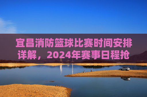 宜昌消防篮球比赛时间安排详解,2024年赛事日程抢先了解,宜昌消防篮球比赛时间安排详解,2024年赛事日程抢先了解
