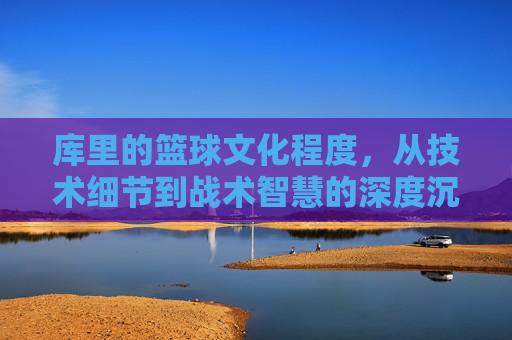 库里的篮球文化程度,从技术细节到战术智慧的深度沉淀,库里的篮球文化,从技术细节到战术智慧的深度沉淀