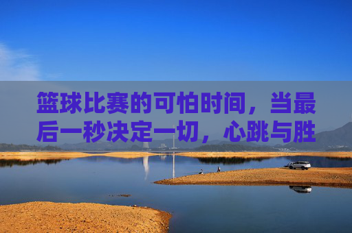 篮球比赛的可怕时间,当最后一秒决定一切,心跳与胜负的博弈,篮球比赛的可怕时间,最后一秒的胜负心跳博弈