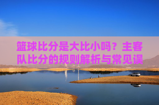 篮球比分是大比小吗?主客队比分的规则解析与常见误解,篮球比分是大比小吗?主客队比分的规则解析与常见误解
