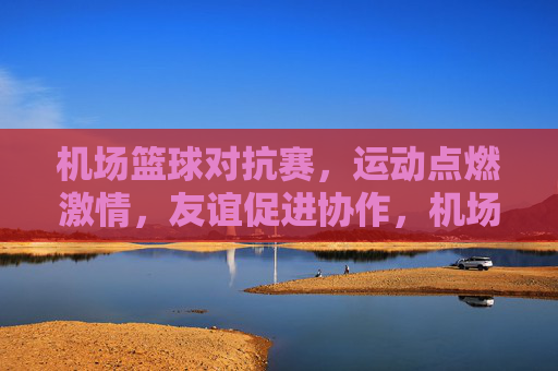 机场篮球对抗赛,运动点燃激情,友谊促进协作,机场篮球对抗赛,运动点燃激情,友谊促进协作