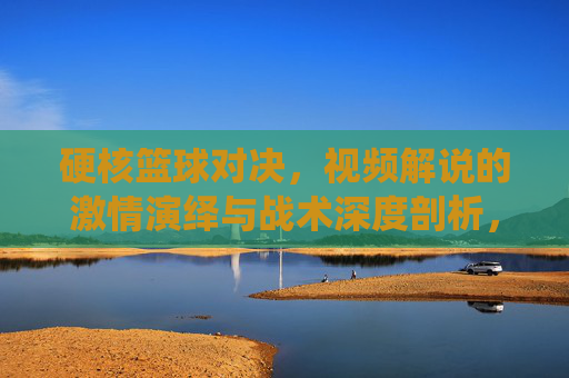 硬核篮球对决,视频解说的激情演绎与战术深度剖析,硬核篮球对决,视频解说的激情演绎与战术深度剖析