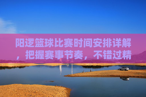 阳逻篮球比赛时间安排详解,把握赛事节奏,不错过精彩对决,阳逻篮球比赛时间安排详解,把握赛事节奏,不错过精彩对决
