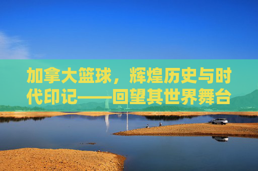 加拿大篮球,辉煌历史与时代印记——回望其世界舞台上璀璨的成绩,加拿大篮球,辉煌历史与时代印记——世界舞台上的璀璨成绩回望
