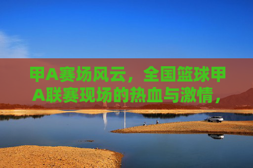 甲A赛场风云，全国篮球甲A联赛现场的热血与激情，甲A赛场风云，全国篮球甲A联赛的热血与激情