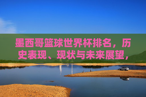 墨西哥篮球世界杯排名,历史表现、现状与未来展望,墨西哥篮球世界杯排名,历史表现、现状与未来展望