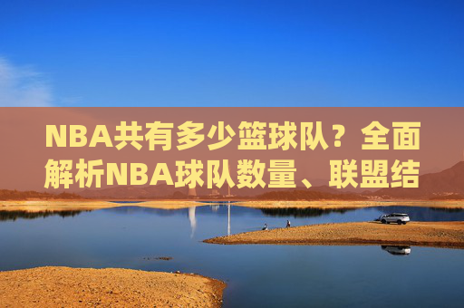 NBA共有多少篮球队?全面解析NBA球队数量、联盟结构及分布,NBA共有多少篮球队?全面解析NBA球队数量、联盟结构及分布