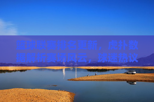 篮球联赛排名更新,虎扑数据解析赛场风云,球迷热议背后的深层逻辑,篮球联赛排名更新,虎扑数据解析赛场风云,球迷热议背后的深层逻辑