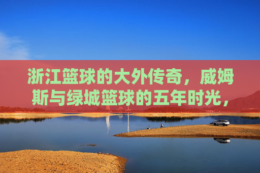 浙江篮球的大外传奇，威姆斯与绿城篮球的五年时光，浙江篮球大外传奇，威姆斯与绿城篮球的五年时光