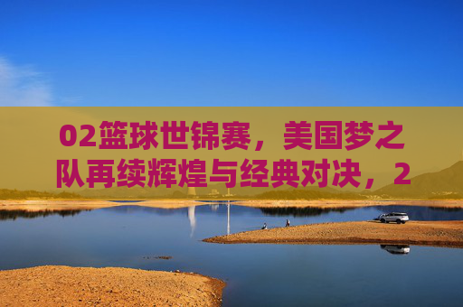 02篮球世锦赛，美国梦之队再续辉煌与经典对决，2002篮球世锦赛，美国梦之队再续辉煌与经典对决
