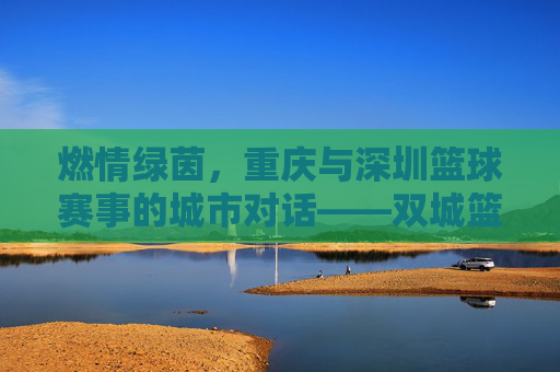 燃情绿茵，重庆与深圳篮球赛事的城市对话——双城篮球赛事精彩纷呈，点燃青春热血与城市活力，燃情绿茵，重庆与深圳篮球赛事的城市对话——双城篮球赛事精彩纷呈，点燃青春热血与城市活力