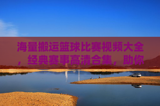 海量搬运篮球比赛视频大全，经典赛事高清合集，助你重温篮球激情时刻，海量篮球比赛视频大全 经典赛事高清合集，助你重温篮球激情时刻