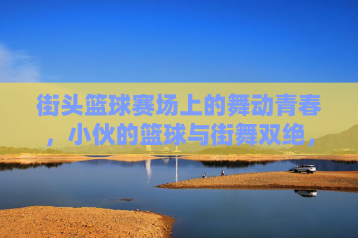 街头篮球赛场上的舞动青春，小伙的篮球与街舞双绝，街头篮球赛场上的舞动青春，小伙篮球与街舞双绝绽放