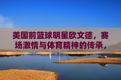 美国前篮球明星欧文德，赛场激情与体育精神的传承，美国前篮球明星欧文德，赛场激情与体育精神的传承