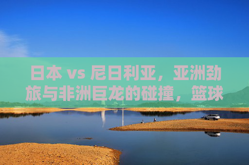 日本 vs 尼日利亚，亚洲劲旅与非洲巨龙的碰撞，篮球场上的文化交融与竞技激情，日本 vs 尼日利亚，亚洲劲旅与非洲巨龙的篮球碰撞，文化交融中的竞技激情对决