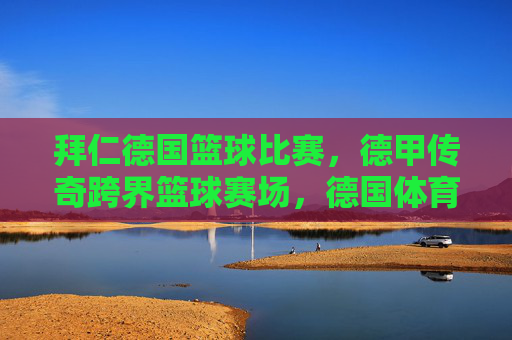 拜仁德国篮球比赛，德甲传奇跨界篮球赛场，德国体育精神的多元绽放，德甲传奇跨界篮球赛场，德国体育精神的多元绽放（以拜仁德国篮球赛为例）