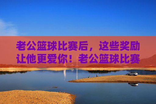老公篮球比赛后，这些奖励让他更爱你！老公篮球比赛后，这些奖励让他更爱你！