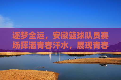 逐梦全运,安徽篮球队员赛场挥洒青春汗水,展现青春力量,逐梦全运,安徽篮球队员赛场挥洒青春汗水,展现青春力量