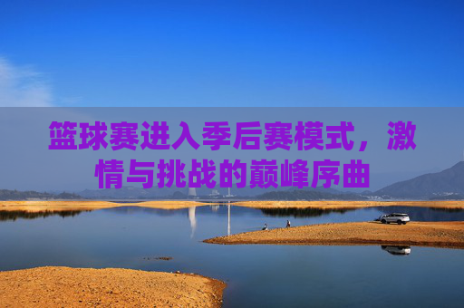 篮球赛进入季后赛模式,激情与挑战的巅峰序曲