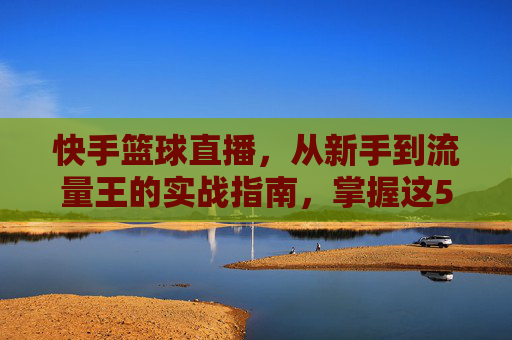 快手篮球直播,从新手到流量王的实战指南,掌握这5大关键技巧引爆直播间