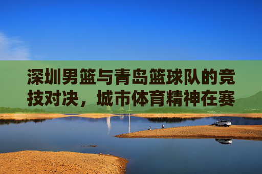 深圳男篮与青岛篮球队的竞技对决,城市体育精神在赛场上的展现,深圳男篮与青岛篮球队竞技对决,城市体育精神在赛场上的展现