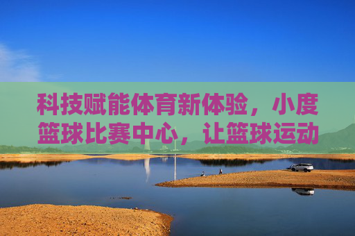 科技赋能体育新体验,小度篮球比赛中心,让篮球运动更智能、更有趣