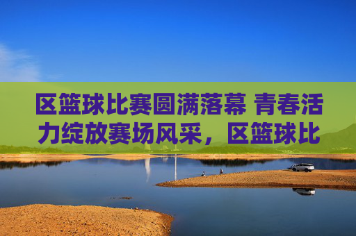 区篮球比赛圆满落幕 青春活力绽放赛场风采,区篮球比赛圆满落幕 青春活力绽放赛场风采