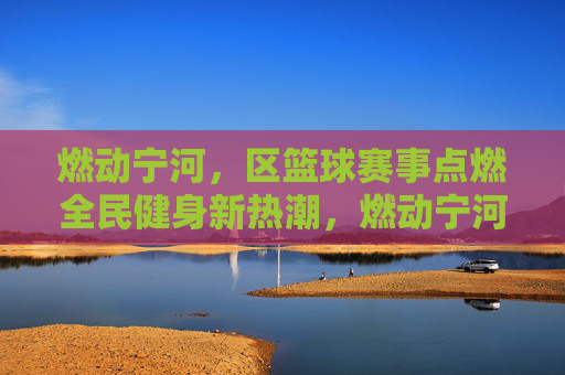 燃动宁河,区篮球赛事点燃全民健身新热潮,燃动宁河,区篮球赛事点燃全民健身新热潮