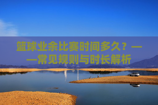 篮球业余比赛时间多久?——常见规则与时长解析